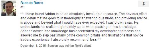 I have found Adrian to be an absolutely invaluable resource. The obvious effort and detail that he goes to in thoroughly answering questions and providing advice is above and beyond what I would have ever expected. I was blown away. He understands his craft and genuinely cares when passing on his knowledge. Adrians advice and knowledge has accelerated my development process and allowed me to skip past many of the common pitfalls and frustrations that novice traders experience. I absolutely recommend.