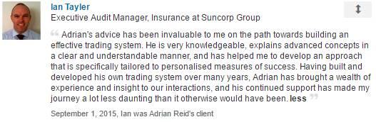 Adrian's advice has been invaluable to me on the path towards building an effective trading system. He is very knowledgeable, explains advanced concepts in a clear and understandable manner, and has helped me to develop an approach that is specifically tailored to personalised measures of success. Having built and developed his own trading system over many years, Adrian has brought a wealth of experience and insight to our interactions, and his continued support has made my journey a lot less daunting than it otherwise would have been.