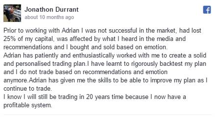 Prior to working with Adrian I was not successful in the market, had lost 25% of my capital, was affected by what I heard in the media and recommendations and I bought and sold based on emotion. Adrian has patiently and enthusiastically worked with me to create a solid and personalised trading plan.I have learnt to rigorously backtest my plan and I do not trade based on recommendations and emotion anymore.Adrian has given me the skills to be able to improve my plan as I continue to trade. I know I will still be trading in 20 years time because I now have a profitable system.